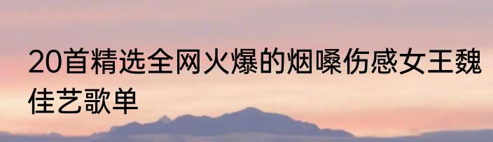 20首精选全网火爆的烟嗓伤感女王魏佳艺歌单