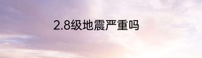 2.8级地震严重吗