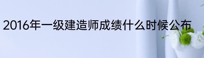 2016年一级建造师成绩什么时候公布