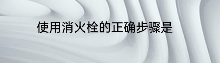 使用消火栓的正确步骤是