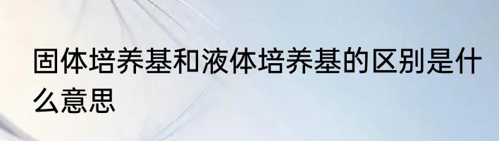 固体培养基和液体培养基的区别是什么意思