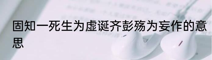 固知一死生为虚诞齐彭殇为妄作的意思