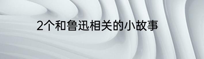 2个和鲁迅相关的小故事