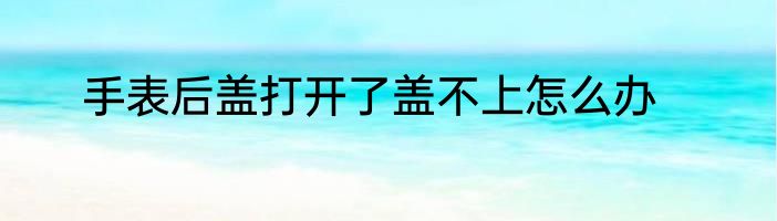 手表后盖打开了盖不上怎么办