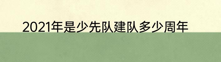 2021年是少先队建队多少周年