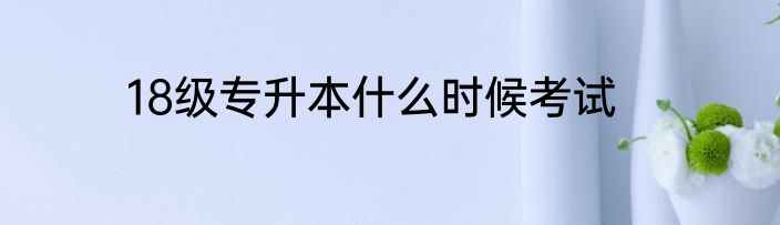 18级专升本什么时候考试