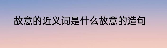 故意的近义词是什么故意的造句
