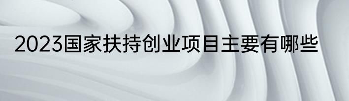 2023国家扶持创业项目主要有哪些