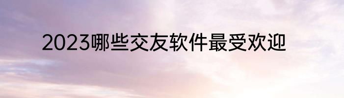 2023哪些交友软件最受欢迎