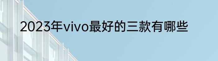 2023年vivo最好的三款有哪些