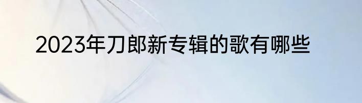 2023年刀郎新专辑的歌有哪些