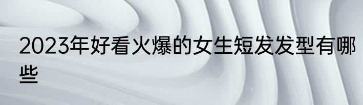 2023年好看火爆的女生短发发型有哪些