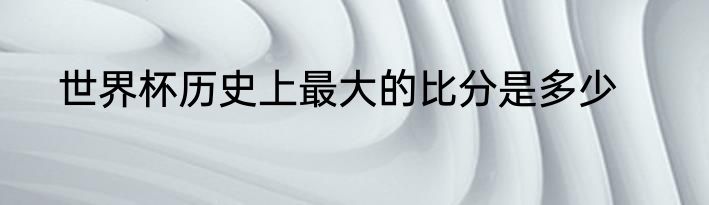 世界杯历史上最大的比分是多少