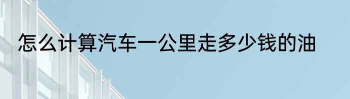 怎么计算汽车一公里走多少钱的油