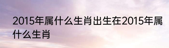 2015年属什么生肖出生在2015年属什么生肖