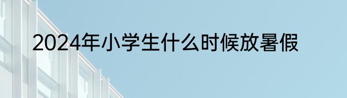 2024年小学生什么时候放暑假