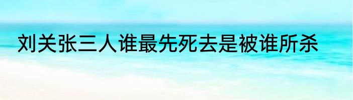 刘关张三人谁最先死去是被谁所杀