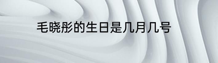 毛晓彤的生日是几月几号