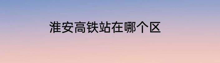 淮安高铁站在哪个区