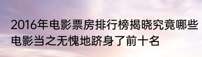 2016年电影票房排行榜揭晓究竟哪些电影当之无愧地跻身了前十名