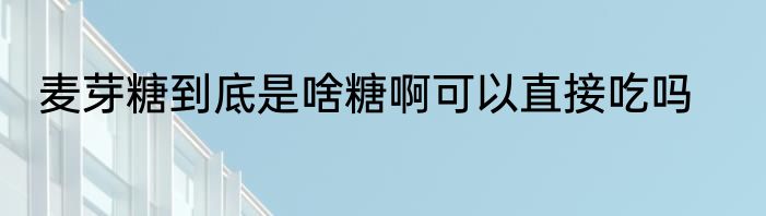 麦芽糖到底是啥糖啊可以直接吃吗