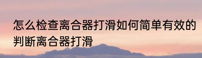 怎么检查离合器打滑如何简单有效的判断离合器打滑
