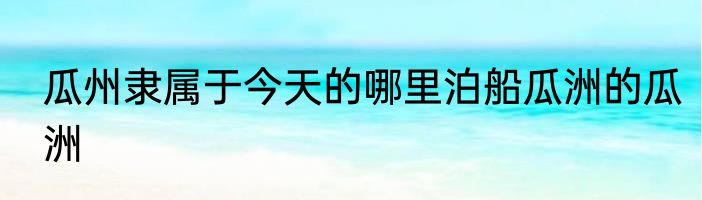 瓜州隶属于今天的哪里泊船瓜洲的瓜洲