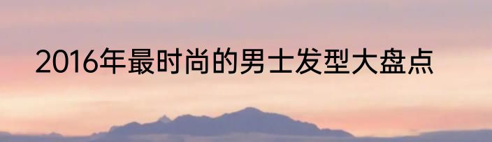 2016年最时尚的男士发型大盘点