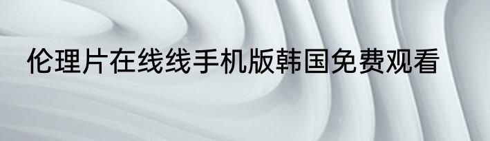 伦理片在线线手机版韩国免费观看