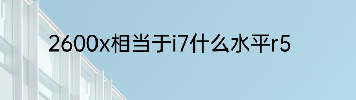 2600x相当于i7什么水平r5