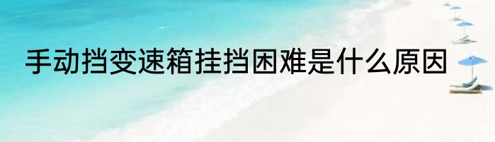 手动挡变速箱挂挡困难是什么原因