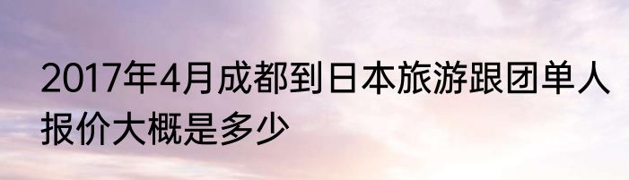 2017年4月成都到日本旅游跟团单人报价大概是多少