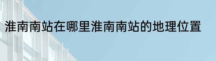 淮南南站在哪里淮南南站的地理位置