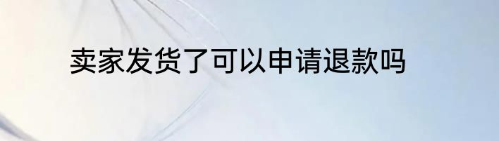 卖家发货了可以申请退款吗