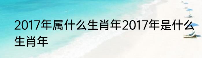 2017年属什么生肖年2017年是什么生肖年