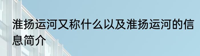 淮扬运河又称什么以及淮扬运河的信息简介