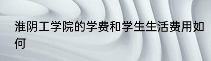 淮阴工学院的学费和学生生活费用如何