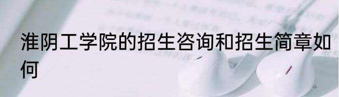 淮阴工学院的招生咨询和招生简章如何