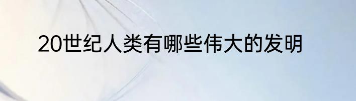 20世纪人类有哪些伟大的发明