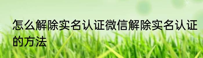 怎么解除实名认证微信解除实名认证的方法