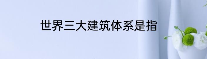 世界三大建筑体系是指