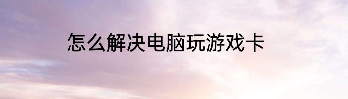 怎么解决电脑玩游戏卡