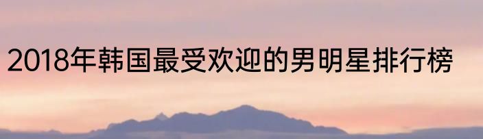 2018年韩国最受欢迎的男明星排行榜
