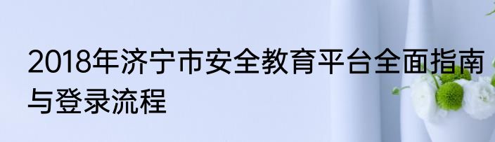 2018年济宁市安全教育平台全面指南与登录流程