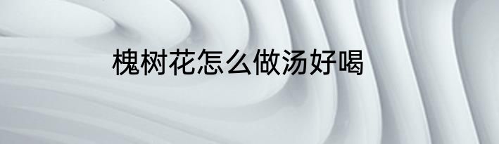 槐树花怎么做汤好喝