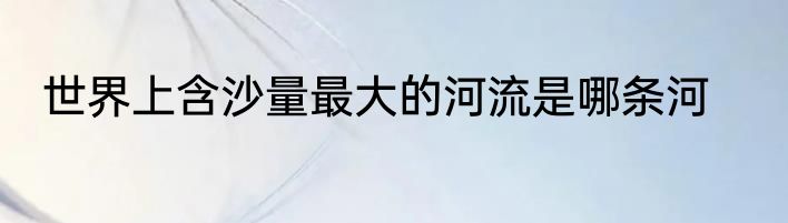 世界上含沙量最大的河流是哪条河