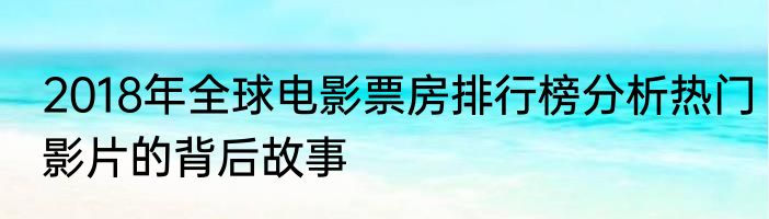 2018年全球电影票房排行榜分析热门影片的背后故事