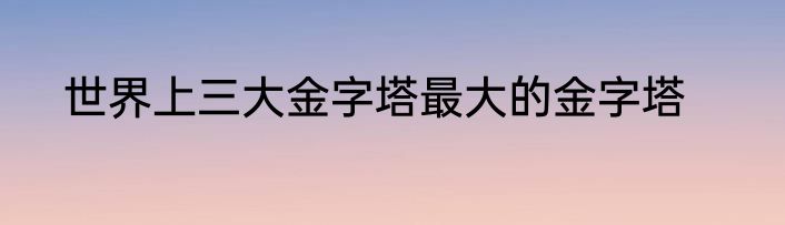 世界上三大金字塔最大的金字塔