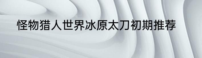 怪物猎人世界冰原太刀初期推荐