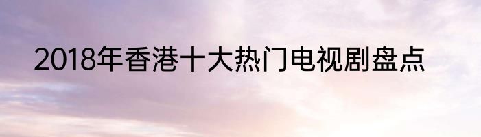 2018年香港十大热门电视剧盘点